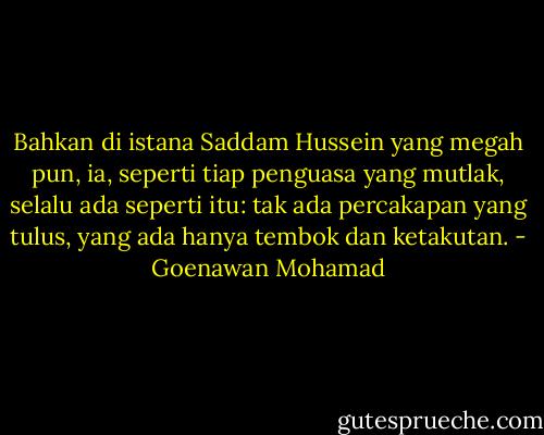 Bahkan di istana Saddam Hussein yang megah pun, ia, seperti tiap penguasa yang mutlak, selalu ada seperti itu: tak ada percakapan yang tulus, yang ada hanya tembok dan ketakutan. - Goenawan Mohamad