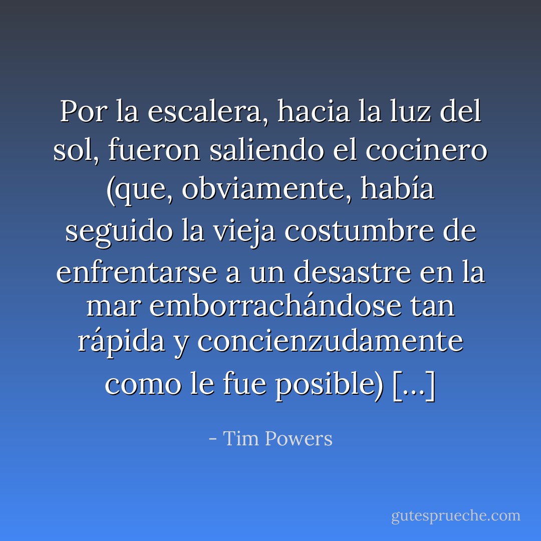 Por la escalera, hacia la luz del sol, fueron saliendo el cocinero (que, obviamente, había seguido la vieja costumbre de enfrentarse a un desastre en la mar emborrachándose tan rápida y concienzudamente como le fue posible) […] - Tim Powers