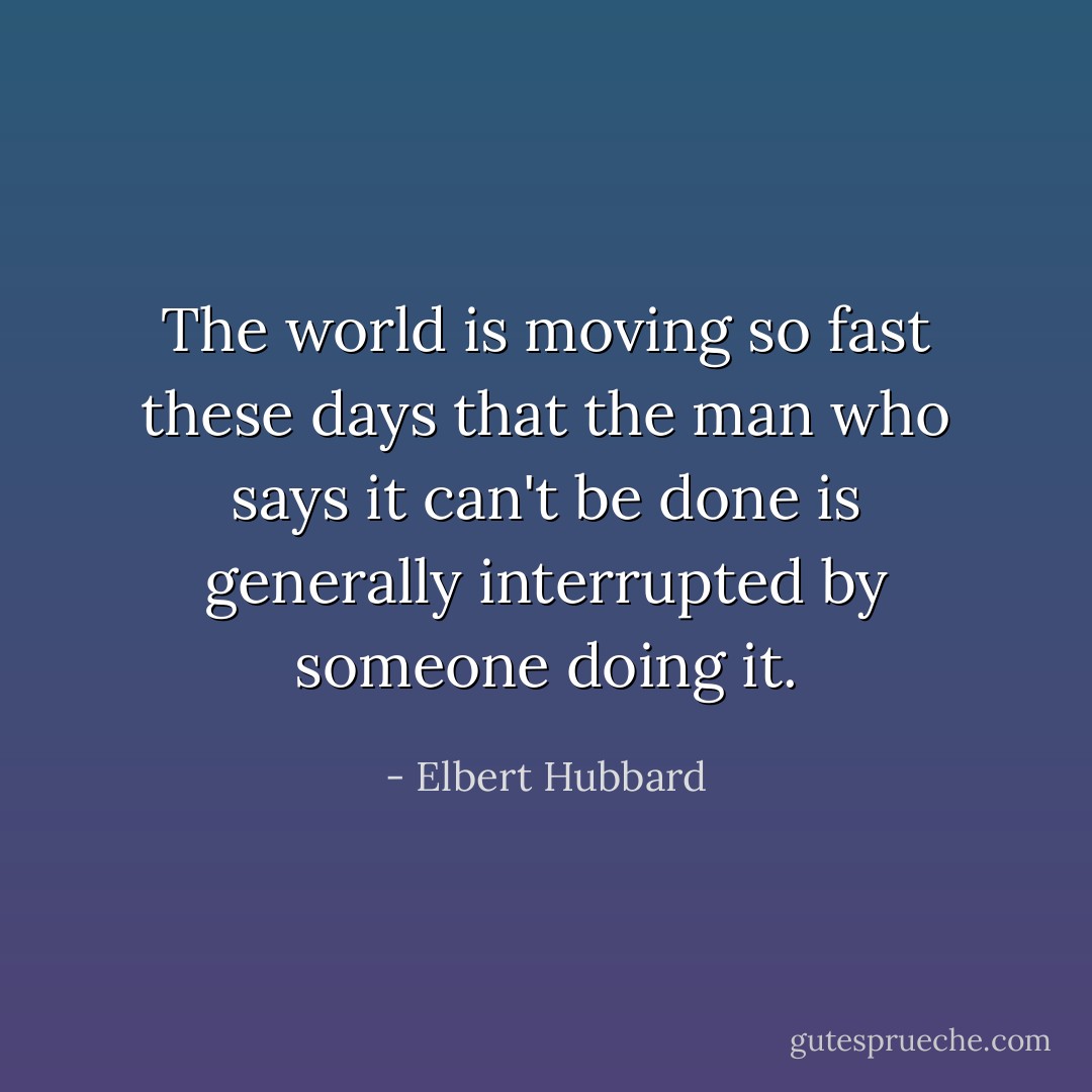 The world is moving so fast these days that the man who says it can't be done is generally interrupted by someone doing it. - Elbert Hubbard