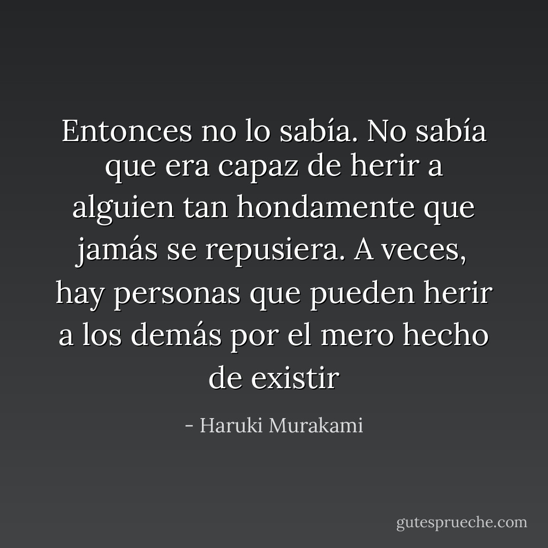 Entonces no lo sabía. No sabía que era capaz de herir a alguien tan hondamente que jamás se repusiera. A veces, hay personas que pueden herir a los demás por el mero hecho de existir - Haruki Murakami