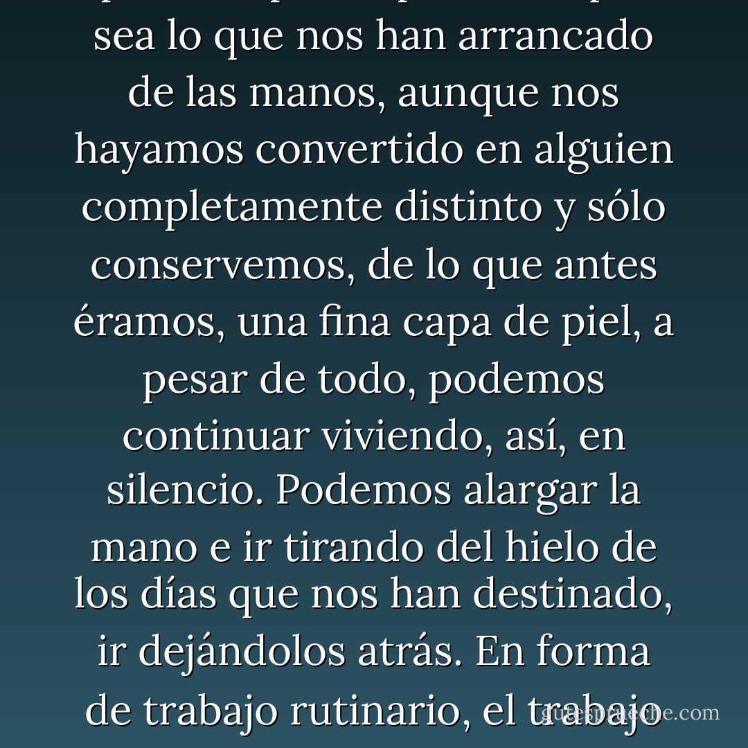 Ya ves, continuamos viviendo, cada uno a su manera [...]. Por profunda y fatal que sea la pérdida, por importante que sea lo que nos han arrancado de las manos, aunque nos hayamos convertido en alguien completamente distinto y sólo conservemos, de lo que antes éramos, una fina capa de piel, a pesar de todo, podemos continuar viviendo, así, en silencio. Podemos alargar la mano e ir tirando del hielo de los días que nos han destinado, ir dejándolos atrás. En forma de trabajo rutinario, el trabajo de todos los días [...]. Al pensarlo, me sentí terriblemente vacío. - Haruki Murakami