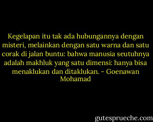 Kegelapan itu tak ada hubungannya dengan misteri, melainkan dengan satu warna dan satu corak di jalan buntu: bahwa manusia seutuhnya adalah makhluk yang satu dimensi: hanya bisa menaklukan dan ditaklukan. - Goenawan Mohamad