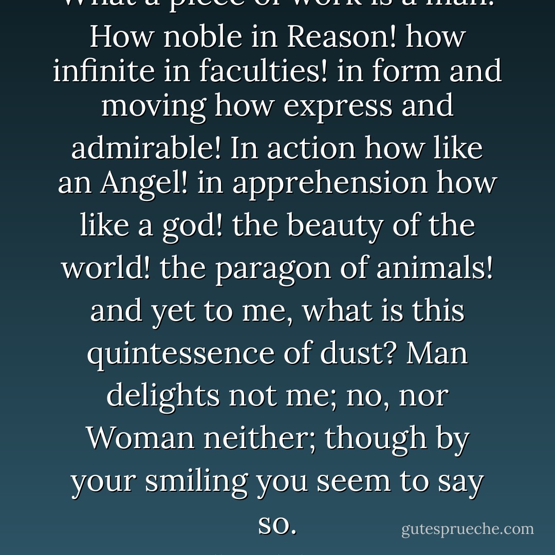 What a piece of work is a man! How noble in Reason! how infinite in faculties! in form and moving how express and admirable! In action how like an Angel! in apprehension how like a god! the beauty of the world! the paragon of animals! and yet to me, what is this quintessence of dust? Man delights not me; no, nor Woman neither; though by your smiling you seem to say so. - William Shakespeare