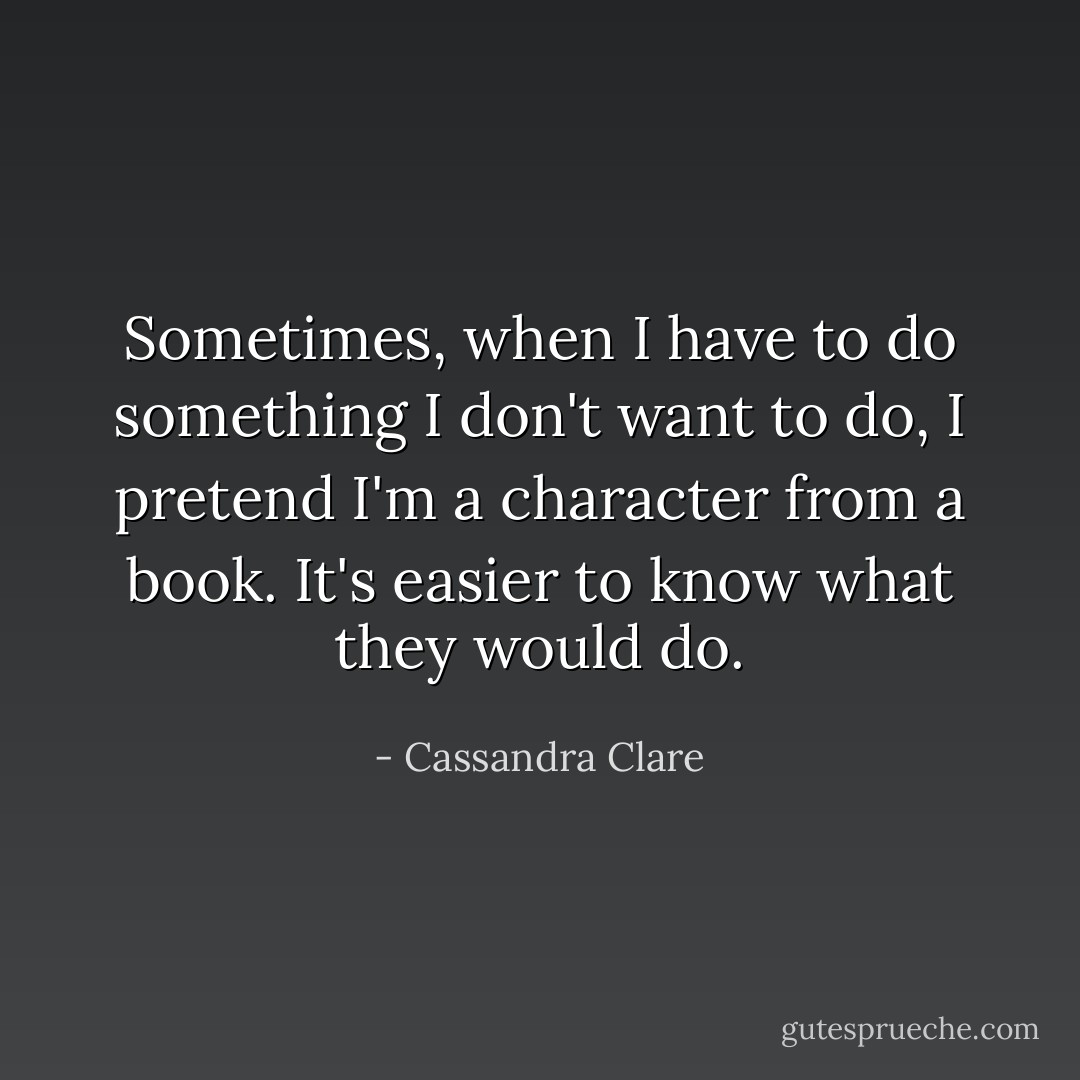 Sometimes, when I have to do something I don't want to do, I pretend I'm a character from a book. It's easier to know what they would do. - Cassandra Clare