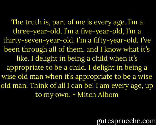 The truth is, part of me is every age. I’m a three-year-old, I’m a five-year-old, I’m a thirty-seven-year-old, I’m a fifty-year-old. I’ve been through all of them, and I know what it’s like. I delight in being a child when it’s appropriate to be a child. I delight in being a wise old man when it’s appropriate to be a wise old man. Think of all I can be! I am every age, up to my own. - Mitch Albom