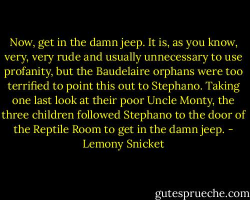 Now, get in the damn jeep. It is, as you know, very, very rude and usually unnecessary to use profanity, but the Baudelaire orphans were too terrified to point this out to Stephano. Taking one last look at their poor Uncle Monty, the three children followed Stephano to the door of the Reptile Room to get in the damn jeep. - Lemony Snicket