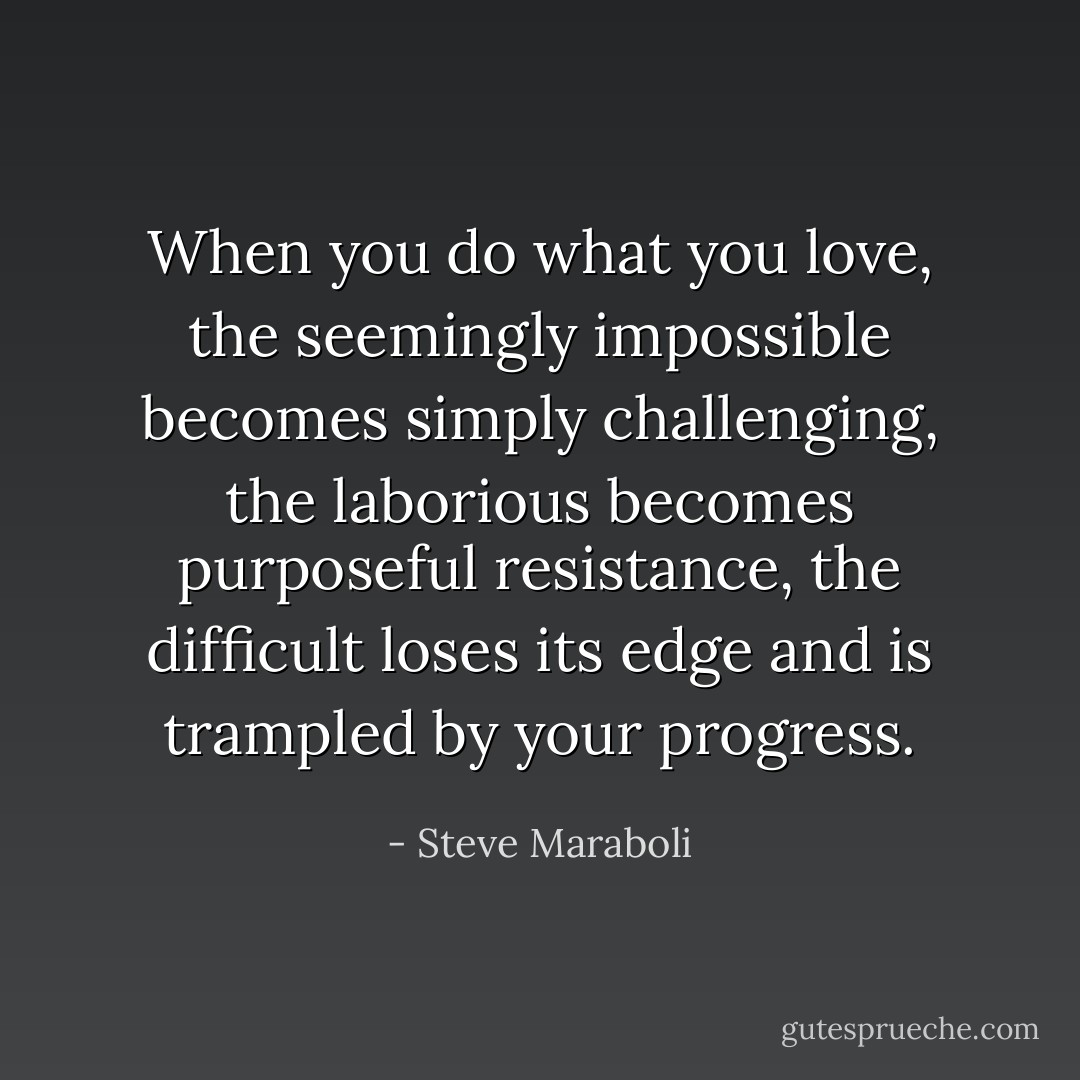 When you do what you love, the seemingly impossible becomes simply challenging, the laborious becomes purposeful resistance, the difficult loses its edge and is trampled by your progress. - Steve Maraboli