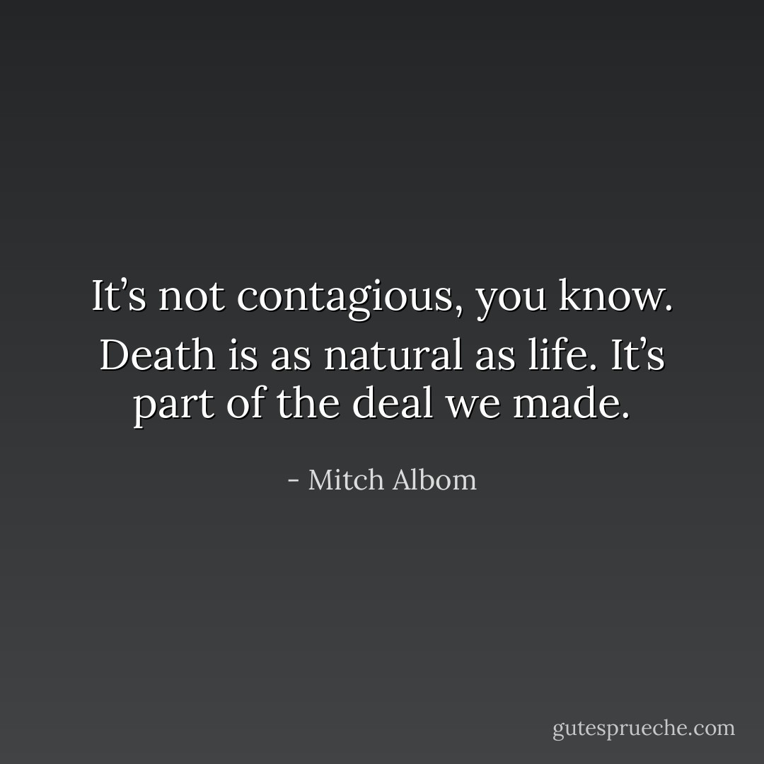 It’s not contagious, you know. Death is as natural as life. It’s part of the deal we made. - Mitch Albom