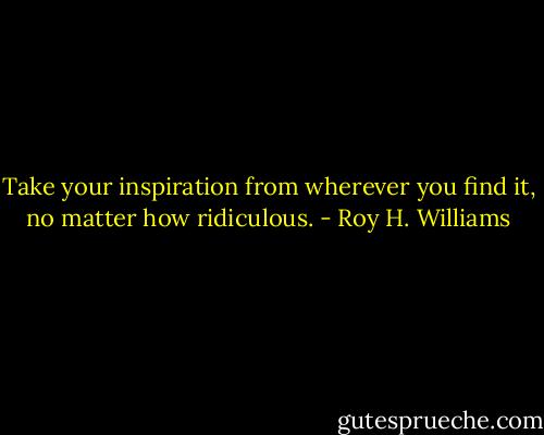 Take your inspiration from wherever you find it, no matter how ridiculous. - Roy H. Williams