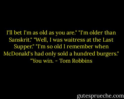I'll bet I'm as old as you are."<br />"I'm older than Sanskrit."<br />"Well, I was waitress at the Last Supper."<br />"I'm so old I remember when McDonald's had only sold a hundred burgers."<br />"You win. - Tom Robbins