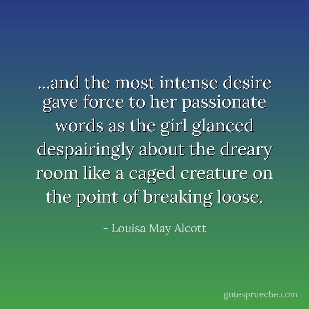 ...and the most intense desire gave force to her passionate words as the girl glanced despairingly about the dreary room like a caged creature on the point of breaking loose. - Louisa May Alcott