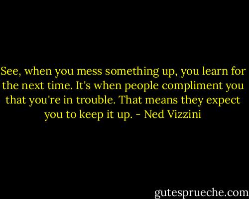 See, when you mess something up, you learn for the next time. It's when people compliment you that you're in trouble. That means they expect you to keep it up. - Ned Vizzini