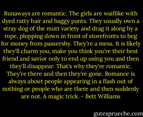 Runaways are romantic. The girls are waiflike with dyed ratty hair and baggy pants. They usually own a stray dog of the mutt variety and drag it along by a rope, plopping down in front of storefronts to beg for money from passersby. They're a mess. It is likely they'll charm you, make you think you're their best friend and savior only to end up using you and then they'll disappear. That's why they're romantic. They're there and then they're gone. Romance is always about people appearing in a flash out of nothing or people who are there and then suddenly are not. A magic trick. - Bett Williams