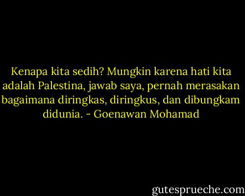 Kenapa kita sedih? Mungkin karena hati kita adalah Palestina, jawab saya, pernah merasakan bagaimana diringkas, diringkus, dan dibungkam didunia. - Goenawan Mohamad