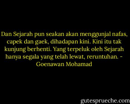 Dan Sejarah pun seakan akan menggunjal nafas, capek dan gaek, dihadapan kini. Kini itu tak kunjung berhenti. Yang terpeluk oleh Sejarah hanya segala yang telah lewat, reruntuhan. - Goenawan Mohamad