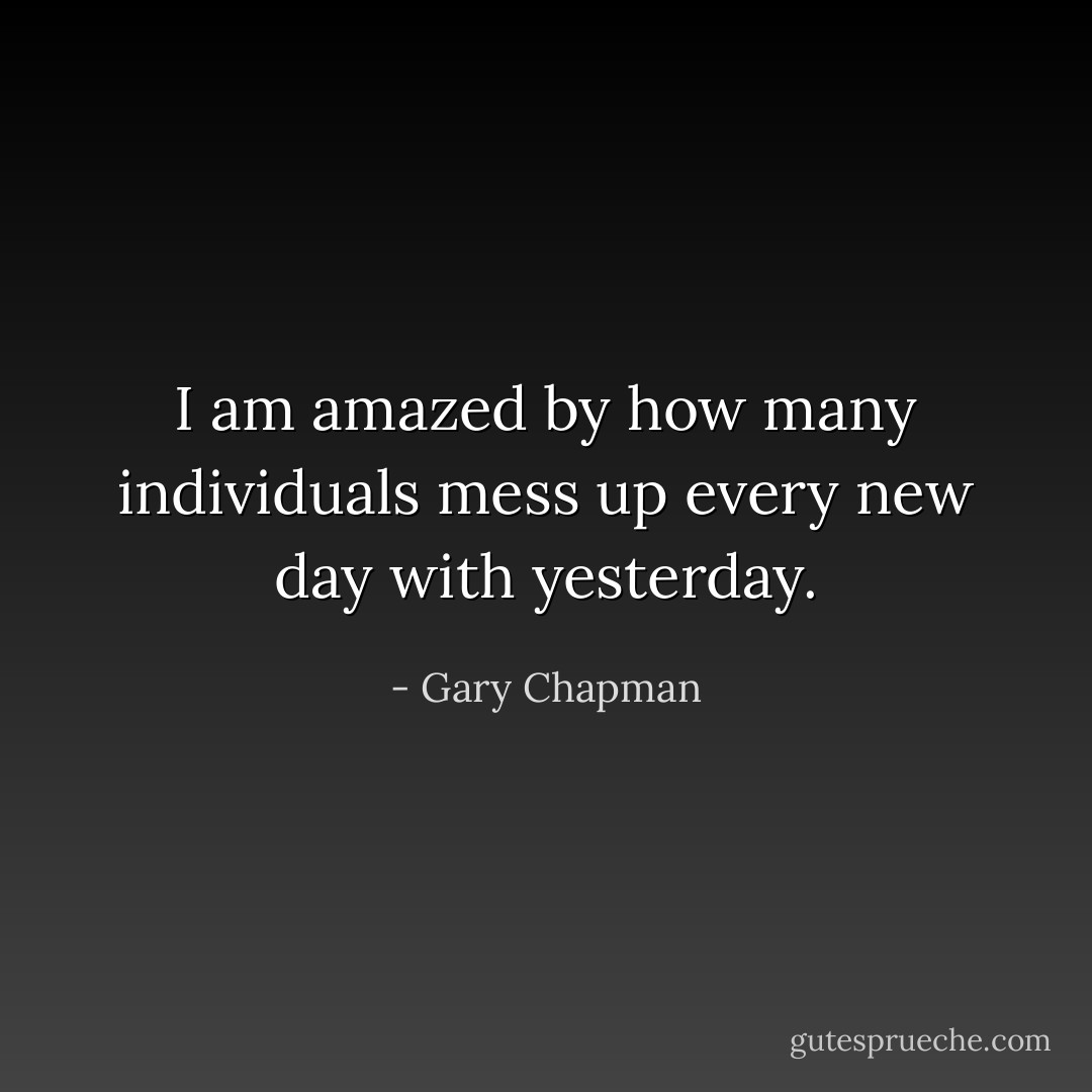 I am amazed by how many individuals mess up every new day with yesterday. - Gary Chapman