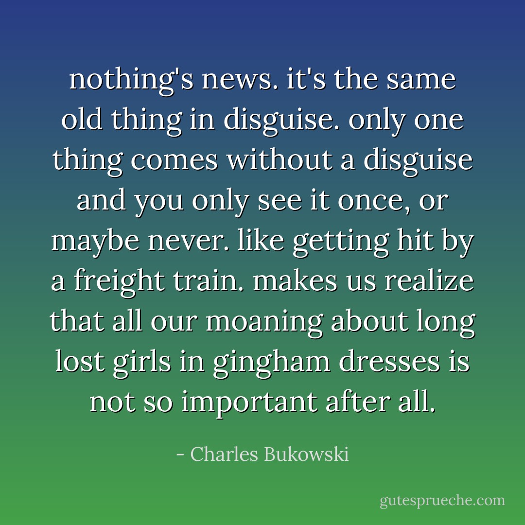 nothing's news.<br />it's the same old thing in<br />disguise.<br />only one thing comes without a<br />disguise and you only see it<br />once, or<br />maybe never.<br />like getting hit by a freight<br />train.<br />makes us realize that all our<br />moaning about long lost girls<br />in gingham dresses<br />is not so important<br />after<br />all. - Charles Bukowski