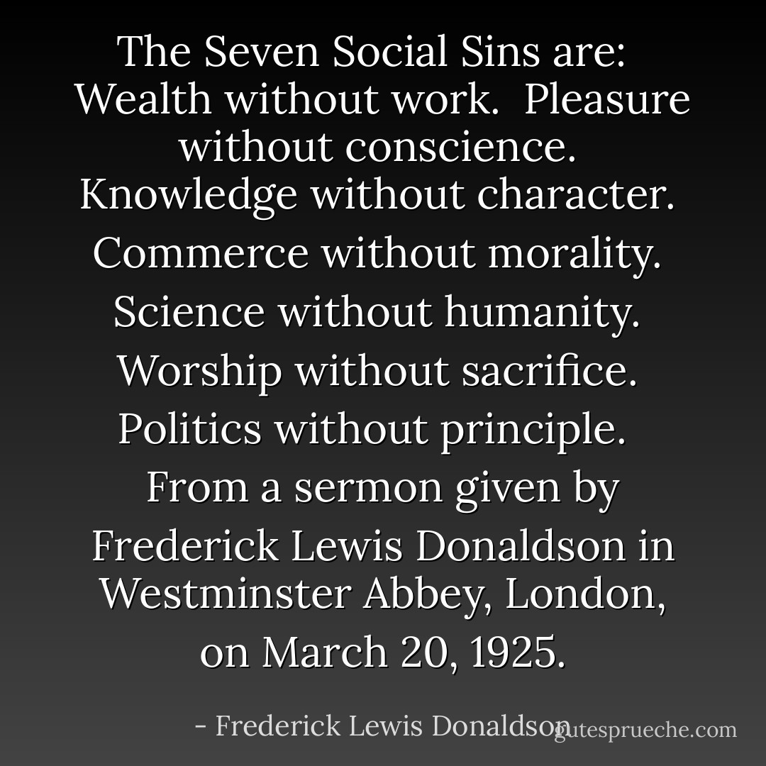 The Seven Social Sins are:<br /><br /> Wealth without work.<br /> Pleasure without conscience.<br /> Knowledge without character.<br /> Commerce without morality.<br /> Science without humanity.<br /> Worship without sacrifice.<br /> Politics without principle.<br /><br /><br />From a sermon given by Frederick Lewis Donaldson in Westminster Abbey, London, on March 20, 1925. - Frederick Lewis Donaldson