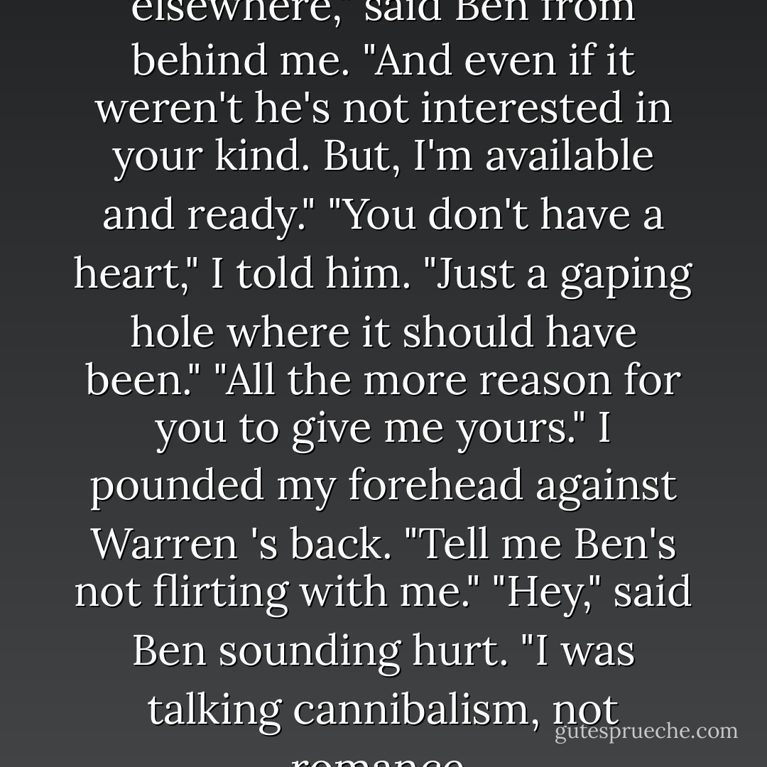 His heart's occupied elsewhere," said Ben from behind me. "And even if it weren't he's not interested in your kind. But, I'm available and ready."<br />"You don't have a heart," I told him. "Just a gaping hole where it should have been."<br />"All the more reason for you to give me yours."<br />I pounded my forehead against Warren 's back. "Tell me Ben's not flirting with me."<br />"Hey," said Ben sounding hurt. "I was talking cannibalism, not romance. - Patricia Briggs