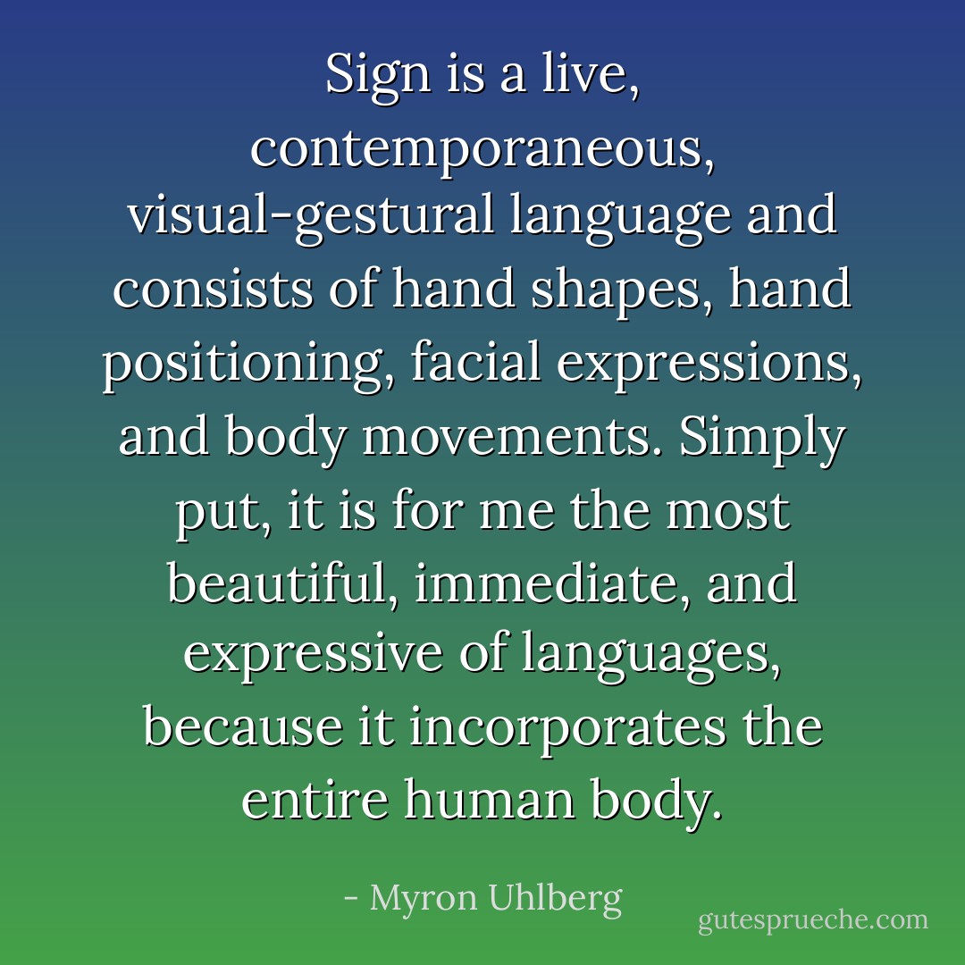 Sign is a live, contemporaneous, visual-gestural language and consists of hand shapes, hand positioning, facial expressions, and body movements. Simply put, it is for me the most beautiful, immediate, and expressive of languages, because it incorporates the entire human body. - Myron Uhlberg