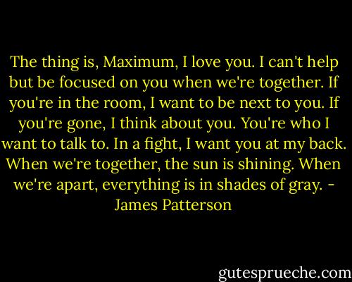 The thing is, Maximum, I love you. I can't help but be focused on you when we're together. If you're in the room, I want to be next to you. If you're gone, I think about you. You're who I want to talk to. In a fight, I want you at my back. When we're together, the sun is shining. When we're apart, everything is in shades of gray. - James Patterson