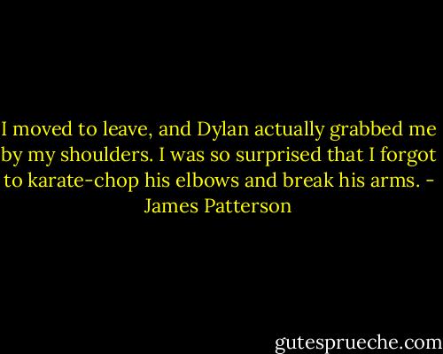 I moved to leave, and Dylan actually grabbed me by my shoulders. I was so surprised that I forgot to karate-chop his elbows and break his arms. - James Patterson
