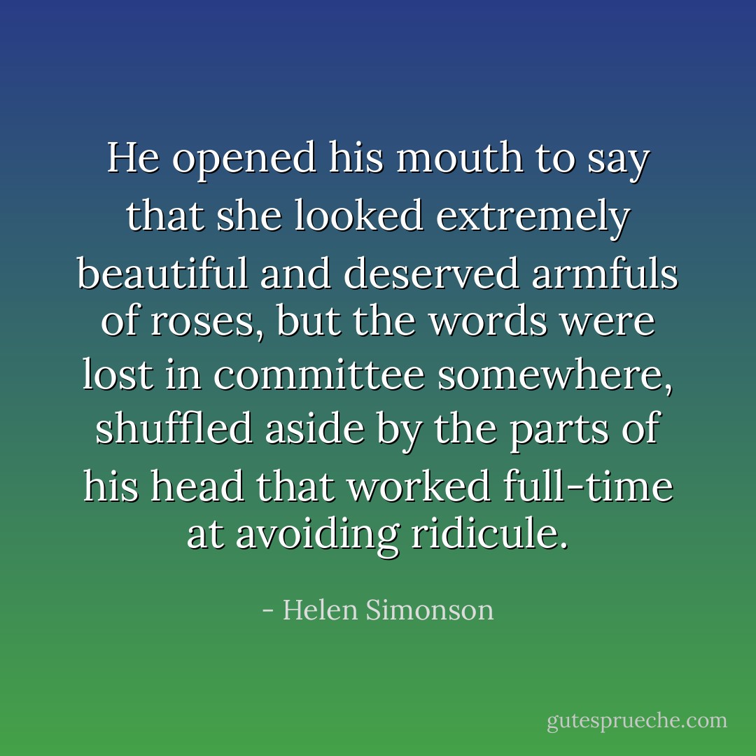 He opened his mouth to say that she looked extremely beautiful and deserved armfuls of roses, but the words were lost in committee somewhere, shuffled aside by the parts of his head that worked full-time at avoiding ridicule. - Helen Simonson