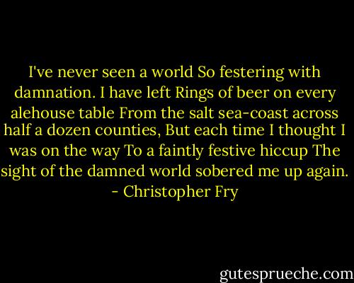 I've never seen a world<br />So festering with damnation. I have left<br />Rings of beer on every alehouse table<br />From the salt sea-coast across half a dozen counties,<br />But each time I thought I was on the way<br />To a faintly festive hiccup<br />The sight of the damned world sobered me up again. - Christopher Fry