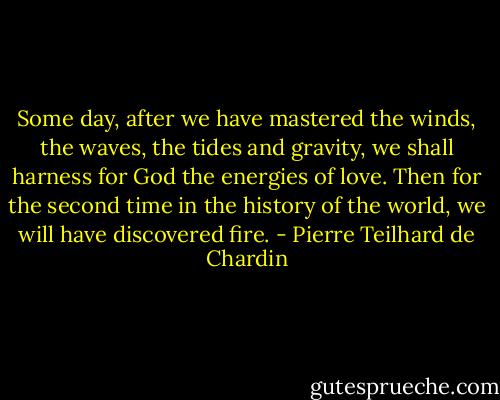 Some day, after we have mastered the winds, the waves, the tides and gravity, we shall harness for God the energies of love. Then for the second time in the history of the world, we will have discovered fire. - Pierre Teilhard de Chardin