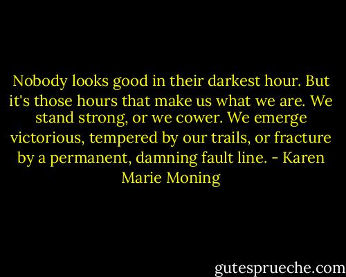 Nobody looks good in their darkest hour. But it's those hours that make us what we are. We stand strong, or we cower. We emerge victorious, tempered by our trails, or fracture by a permanent, damning fault line. - Karen Marie Moning