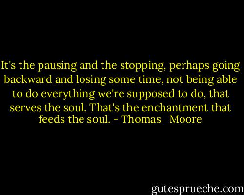 It's the pausing and the stopping, perhaps going backward and losing some time, not being able to do everything we're supposed to do, that serves the soul. That's the enchantment that feeds the soul. - Thomas   Moore