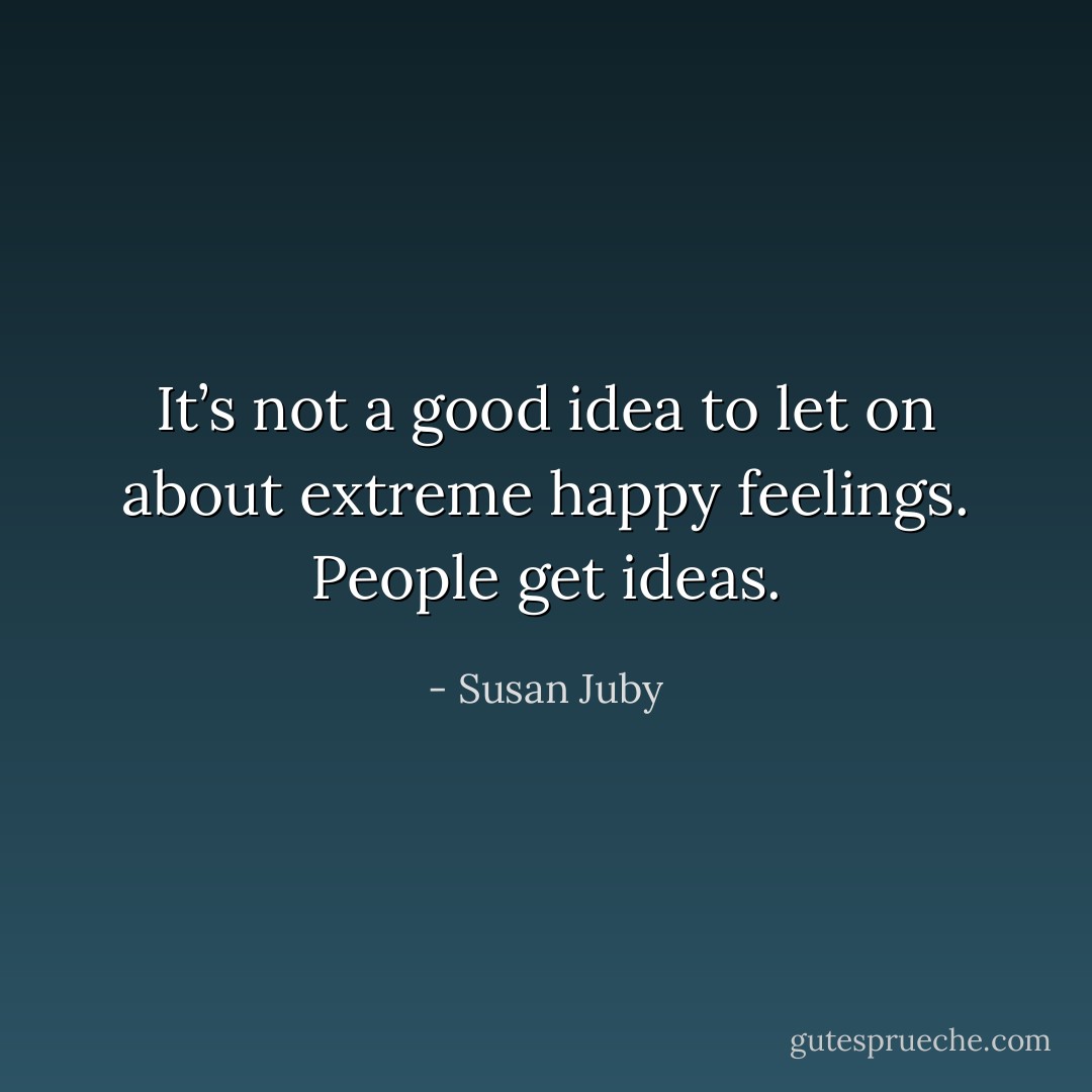 It’s not a good idea to let on about extreme happy feelings. People get ideas. - Susan Juby
