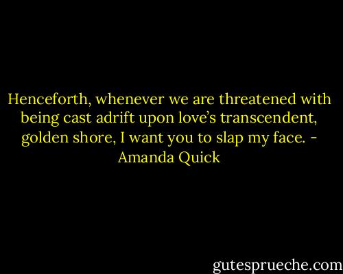 Henceforth, whenever we are threatened with being cast adrift upon love’s transcendent, golden shore, I want you to slap my face. - Amanda Quick