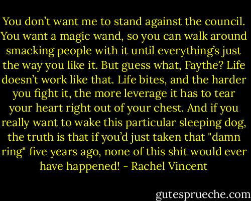 You don’t want me to stand against the council. You want a magic wand, so you can walk around smacking people with it until everything’s just the way you like it. But guess what, Faythe? Life doesn’t work like that. Life bites, and the harder you fight it, the more leverage it has to tear your heart right out of your chest. And if you really want to wake this particular sleeping dog, the truth is that if you’d just taken that "damn ring" five years ago, none of this shit would ever have happened! - Rachel Vincent