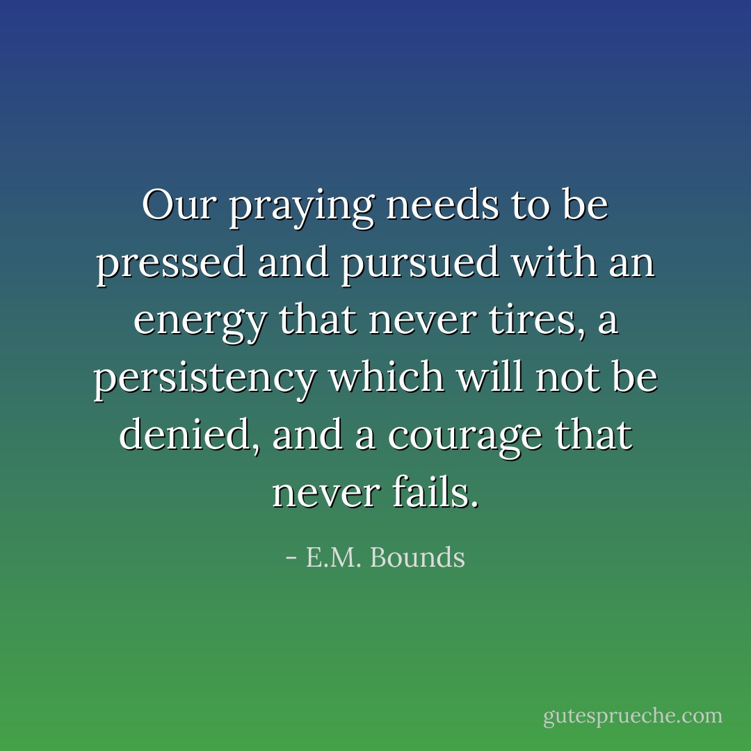 Our praying needs to be pressed and pursued with an energy that never tires, a persistency which will not be denied, and a courage that never fails. - E.M. Bounds