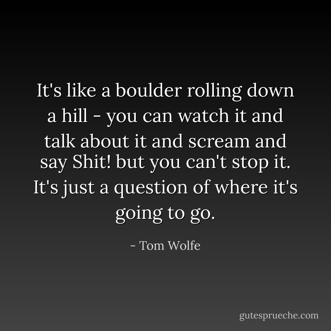 It's like a boulder rolling down a hill - you can watch it and talk about it and scream and say Shit! but you can't stop it. It's just a question of where it's going to go. - Tom Wolfe
