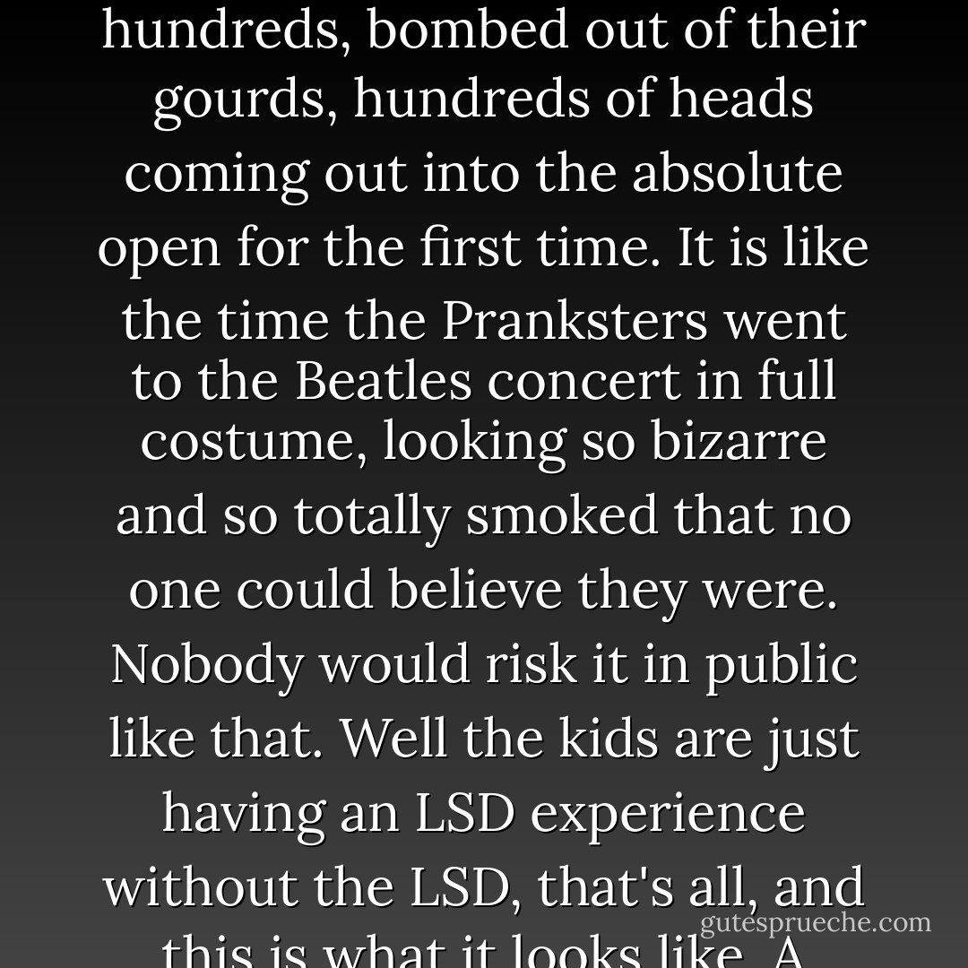 An LSD experience without the LSD" -that was a laugh. In fact, the heads are pouring in by the hundreds, bombed out of their gourds, hundreds of heads coming out into the absolute open for the first time. It is like the time the Pranksters went to the Beatles concert in full costume, looking so bizarre and so totally smoked that no one could believe they were. Nobody would risk it in public like that. Well the kids are just having an LSD experience without the LSD, that's all, and this is what it looks like. A hulking crazed whirlpool. That's nice. - Tom Wolfe
