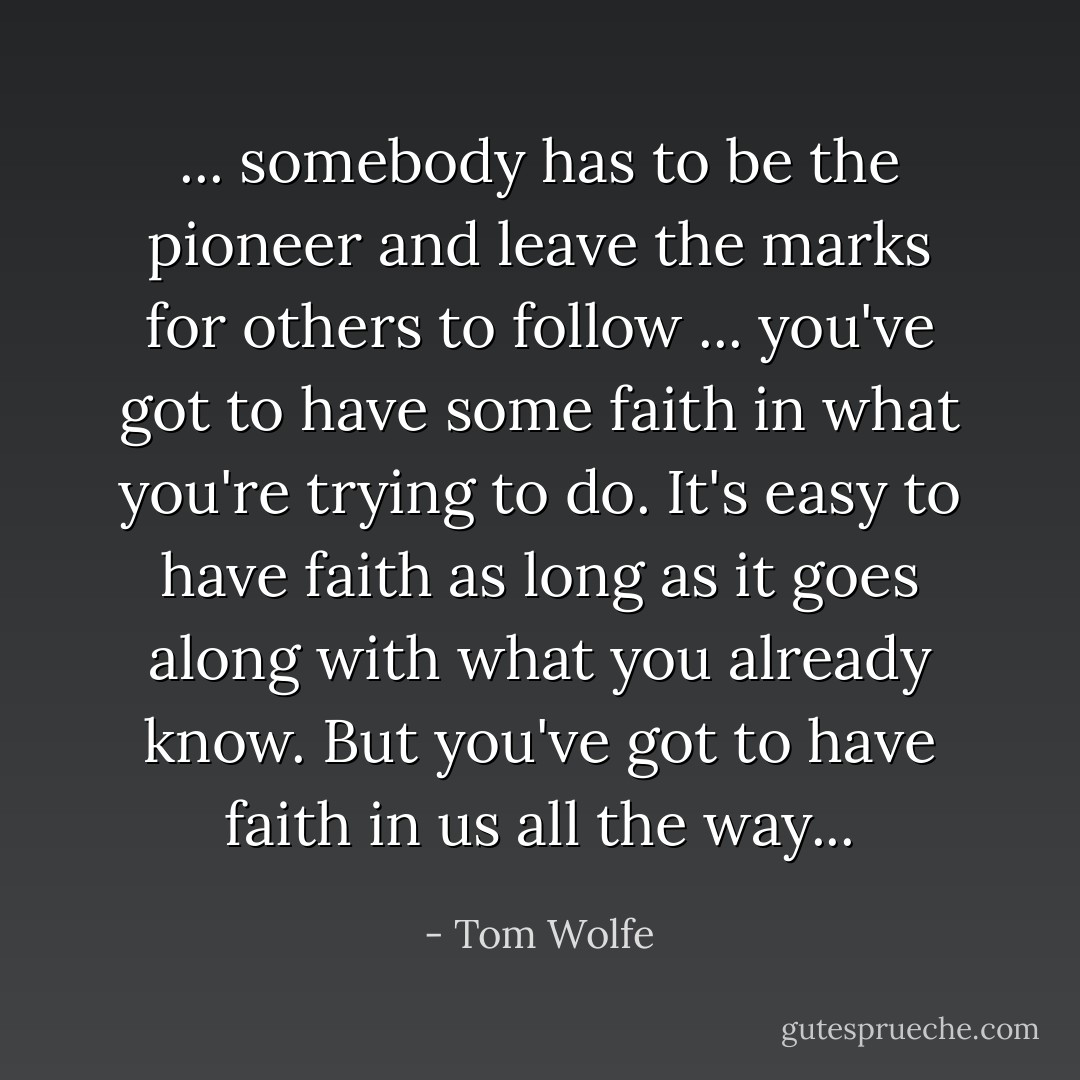 ... somebody has to be the pioneer and leave the marks for others to follow ... you've got to have some faith in what you're trying to do. It's easy to have faith as long as it goes along with what you already know. But you've got to have faith in us all the way... - Tom Wolfe