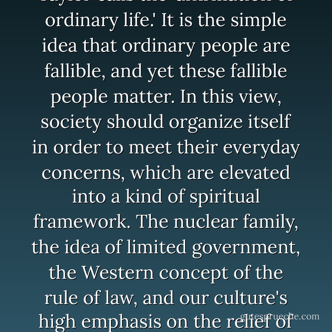 I now want to examine a second major feature of Western civilization that derives from Christianity. This is what philosopher Charles Taylor calls the 'affirmation of ordinary life.' It is the simple idea that ordinary people are fallible, and yet these fallible people matter. In this view, society should organize itself in order to meet their everyday concerns, which are elevated into a kind of spiritual framework. The nuclear family, the idea of limited government, the Western concept of the rule of law, and our culture's high emphasis on the relief of suffering all derive from this basic Christian understanding of the dignity of fallible human beings. - Dinesh D'Souza