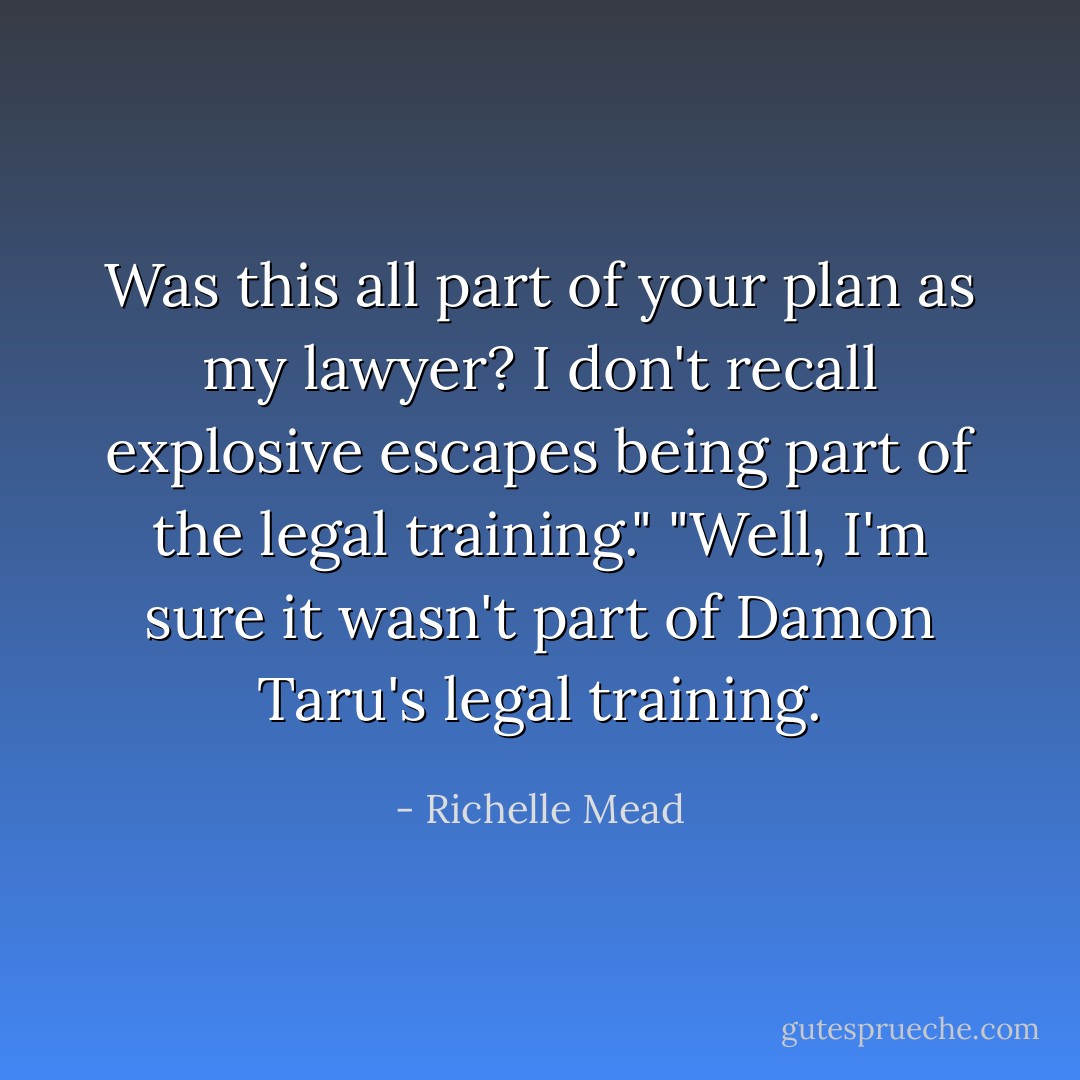 Was this all part of your plan as my lawyer? I don't recall explosive escapes being part of the legal training."<br />"Well, I'm sure it wasn't part of Damon Taru's legal training. - Richelle Mead