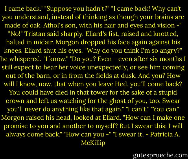 I came back."<br />"Suppose you hadn't?"<br />"I came back! Why can't you understand, instead of thinking as though your brains are made of oak. Athol's son, with his hair and eyes and vision -"<br />"No!" Tristan said sharply. Eliard's fist, raised and knotted, halted in midair. Morgon dropped his face again against his knees. Eliard shut his eyes.<br />"Why do you think I'm so angry?" he whispered.<br />"I know."<br />"Do you? Even - even after six months I still expect to hear her voice unexpectedly, or see him coming out of the barn, or in from the fields at dusk. And you? How will I know, now, that when you leave Hed, you'll come back? You could have died in that tower for the sake of a stupid crown and left us watching for the ghost of you, too. Swear you'll never do anything like that again."<br />"I can't."<br />"You can."<br />Morgon raised his head, looked at Eliard. "How can I make one promise to you and another to myself? But I swear this: I will always come back."<br />"How can you -"<br />"I swear it. - Patricia A. McKillip
