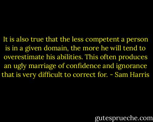 It is also true that the less competent a person is in a given domain, the more he will tend to overestimate his abilities. This often produces an ugly marriage of confidence and ignorance that is very difficult to correct for. - Sam Harris