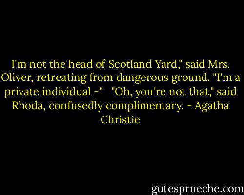 I'm not the head of Scotland Yard," said Mrs. Oliver, retreating from dangerous ground. "I'm a private individual -" <br /><br />"Oh, you're not that," said Rhoda, confusedly complimentary. - Agatha Christie