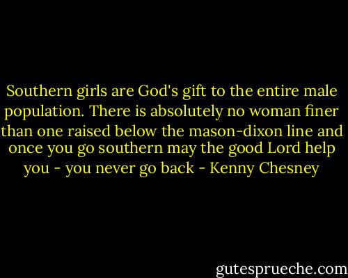 Southern girls are God's gift to the entire male population. There is absolutely no woman finer than one raised below the mason-dixon line and once you go southern may the good Lord help you - you never go back - Kenny Chesney