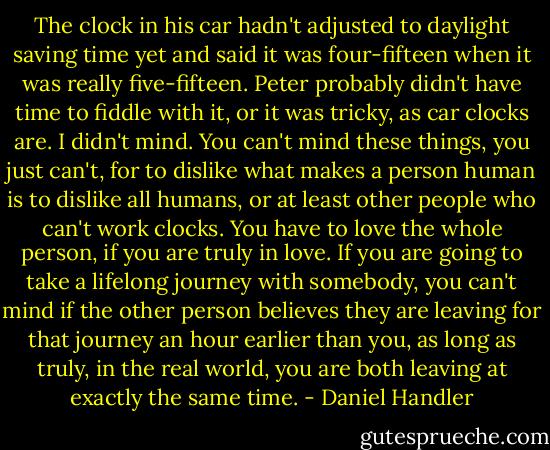 The clock in his car hadn't adjusted to daylight saving time yet and said it was four-fifteen when it was really five-fifteen. Peter probably didn't have time to fiddle with it, or it was tricky, as car clocks are. I didn't mind. You can't mind these things, you just can't, for to dislike what makes a person human is to dislike all humans, or at least other people who can't work clocks. You have to love the whole person, if you are truly in love. If you are going to take a lifelong journey with somebody, you can't mind if the other person believes they are leaving for that journey an hour earlier than you, as long as truly, in the real world, you are both leaving at exactly the same time. - Daniel Handler