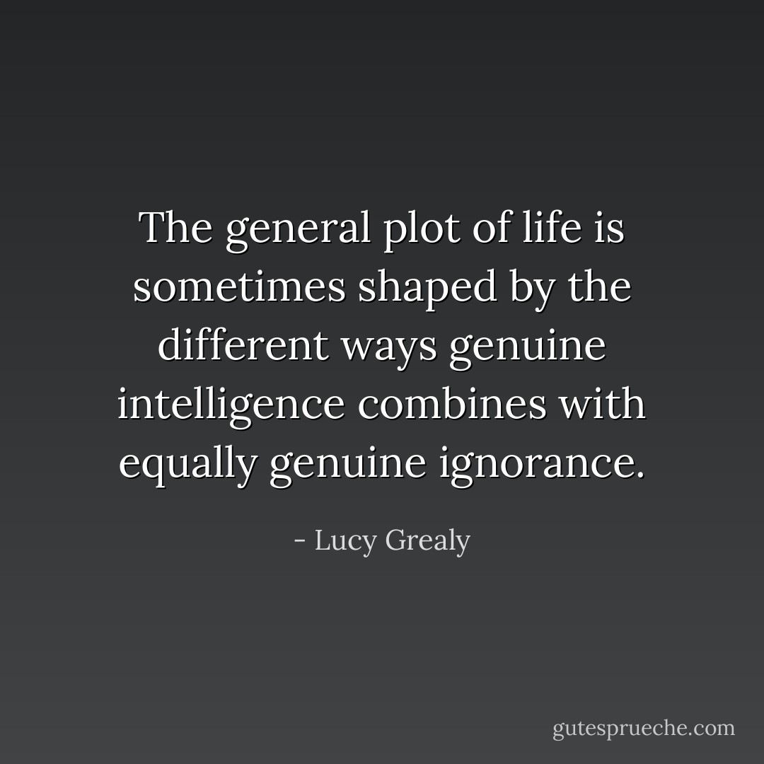 The general plot of life is sometimes shaped by the different ways genuine intelligence combines with equally genuine ignorance. - Lucy Grealy