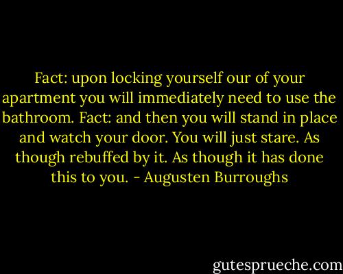 Fact: upon locking yourself our of your apartment you will immediately need to use the bathroom. Fact: and then you will stand in place and watch your door. You will just stare. As though rebuffed by it. As though it has done this to you. - Augusten Burroughs