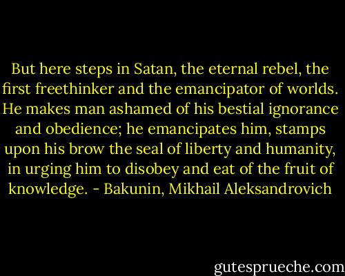 But here steps in Satan, the eternal rebel, the first freethinker and the emancipator of worlds. He makes man ashamed of his bestial ignorance and obedience; he emancipates him, stamps upon his brow the seal of liberty and humanity, in urging him to disobey and eat of the fruit of knowledge. - Bakunin, Mikhail Aleksandrovich