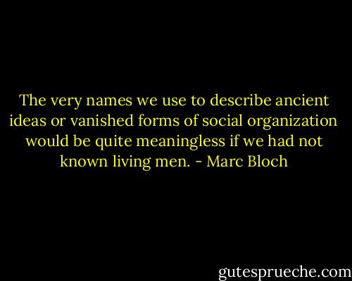 The very names we use to describe ancient ideas or vanished forms of social organization would be quite meaningless if we had not known living men. - Marc Bloch