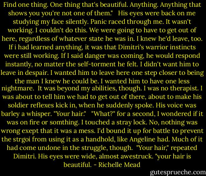 Find one thing. One thing that's beautiful. Anything. Anything that shows you you're not one of them."<br /> <br />His eyes were back on me studying my face silently. Panic raced through me. It wasn't working. I couldn't do this. We were going to have to get out of here, regardless of whatever state he was in. I knew he'd leave, too. If i had learned anything, it was that Dimitri's warrior instincts were still working. If I said danger was coming, he would respond instantly, no matter the self-torment he felt. I didn't want him to leave in despair. I wanted him to leave here one step closer to being the man I knew he could be. I wanted him to have one less nightmare.<br /><br />It was beyond my abilities, though. I was no therapist. I was about to tell him we had to get out of there, about to make his soldier reflexes kick in, when he suddenly spoke. His voice was barley a whisper. "Your hair." <br /><br />"What?" for a second, I wondered if it was on fire or somthing. I touched a stray lock. No, nothing was wrong exept that it was a mess. I'd bound it up for battle to prevent the strgoi from using it as a handhold, like Angeline had. Much of it had come undone in the struggle, though.<br /><br />"Your hair," repeated Dimitri. His eyes were wide, almost awestruck. "your hair is beautiful. - Richelle Mead